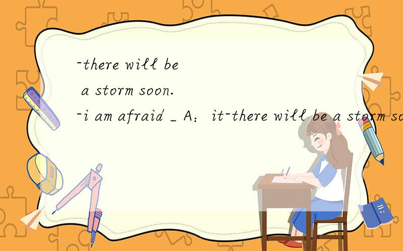 -there will be a storm soon.-i am afraid _ A：it-there will be a storm soon.-i am afraid _A：it B：not C：there won't D：maybe 然后给我讲一下为什么谢谢啦