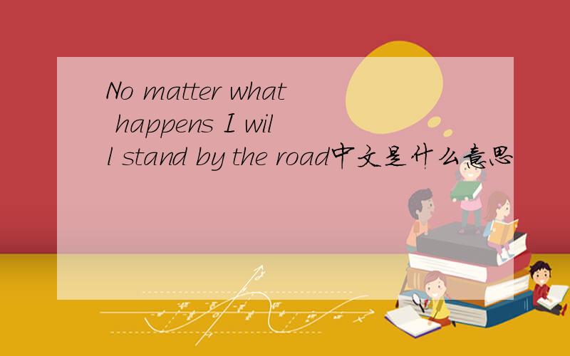 No matter what happens I will stand by the road中文是什么意思