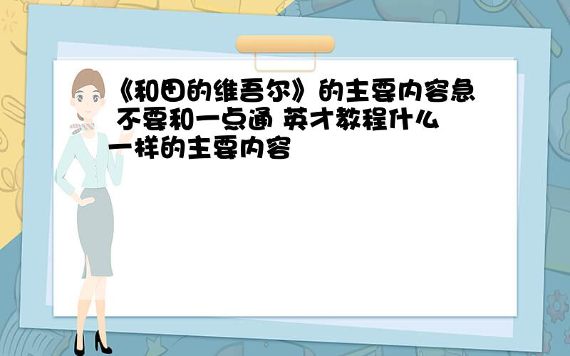 《和田的维吾尔》的主要内容急 不要和一点通 英才教程什么一样的主要内容