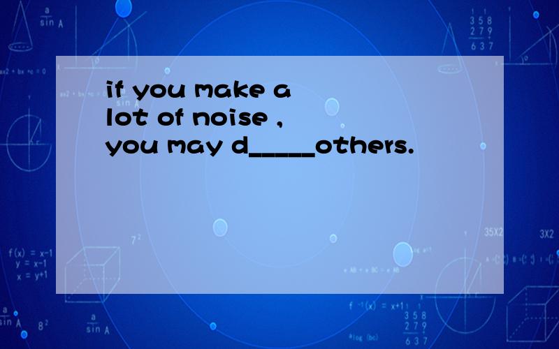 if you make a lot of noise ,you may d_____others.