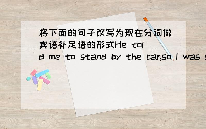 将下面的句子改写为现在分词做宾语补足语的形式He told me to stand by the car,so I was standing there all the afternoon till he told me in.