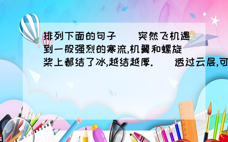 排列下面的句子()突然飞机遇到一股强烈的寒流,机翼和螺旋桨上都结了冰,越结越厚.（）透过云层,可以看见积雪的山峰层层叠叠,好像波涛汹涌的大海.（）飞机像冻僵了似的,沉甸甸的不断往