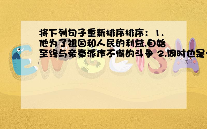 将下列句子重新排序排序：1.他为了祖国和人民的利益,自始至终与亲秦派作不懈的斗争 2.同时也是一位杰出的政治家与思想家 3.他的高贵品质和高尚情操,可与日月同辉 4.屈原是我国两千多年