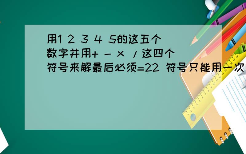 用1 2 3 4 5的这五个数字并用+ - x /这四个符号来解最后必须=22 符号只能用一次 数字也只能用一次 不需要的符号可以不用要只能用一次每个数字都要用