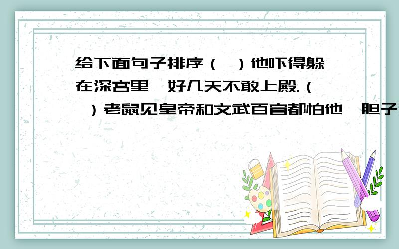 给下面句子排序（ ）他吓得躲在深宫里,好几天不敢上殿.（ ）老鼠见皇帝和文武百官都怕他,胆子越来越大,甚至把皇帝穿的龙袍也咬破了.（ ）听说宫里出了妖怪,皇帝吓得连金銮殿都不敢上