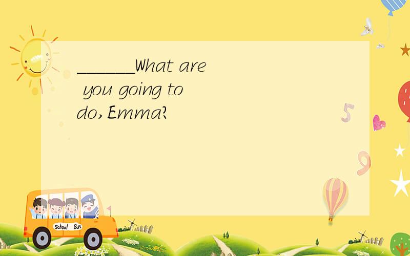 ______What are you going to do,Emma?