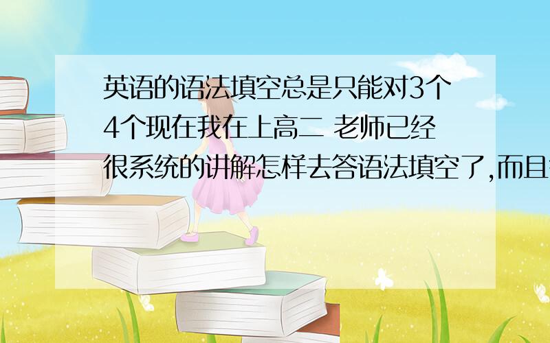 英语的语法填空总是只能对3个4个现在我在上高二 老师已经很系统的讲解怎样去答语法填空了,而且每天都要做一个语法填空题,做完之后老师每天都会评讲,班里的同学都是6个7个 但是我还是