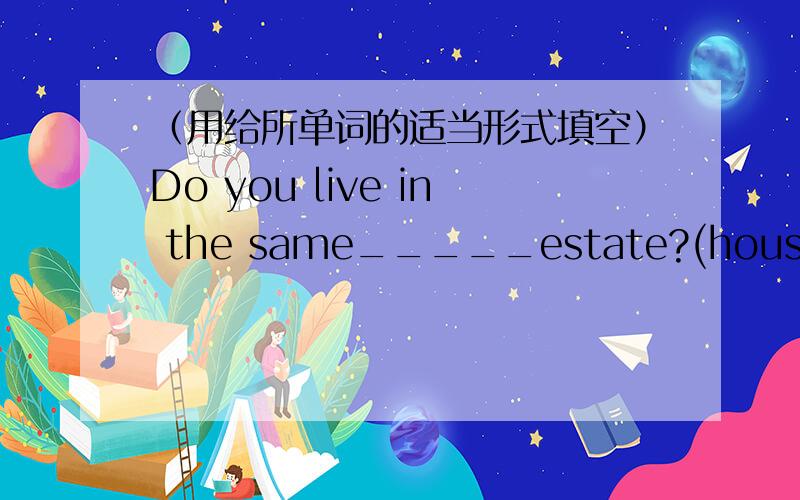 （用给所单词的适当形式填空）Do you live in the same_____estate?(house)