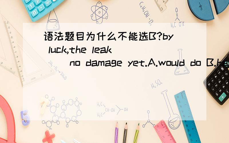 语法题目为什么不能选B?by luck,the leak( )no damage yet.A.would do B.had done C.did D.has done为什么不能选B?