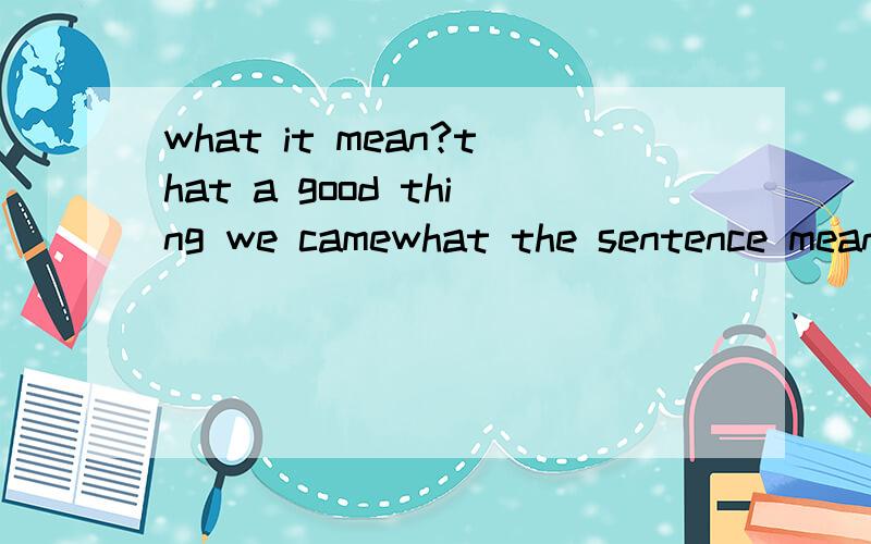 what it mean?that a good thing we camewhat the sentence mean?