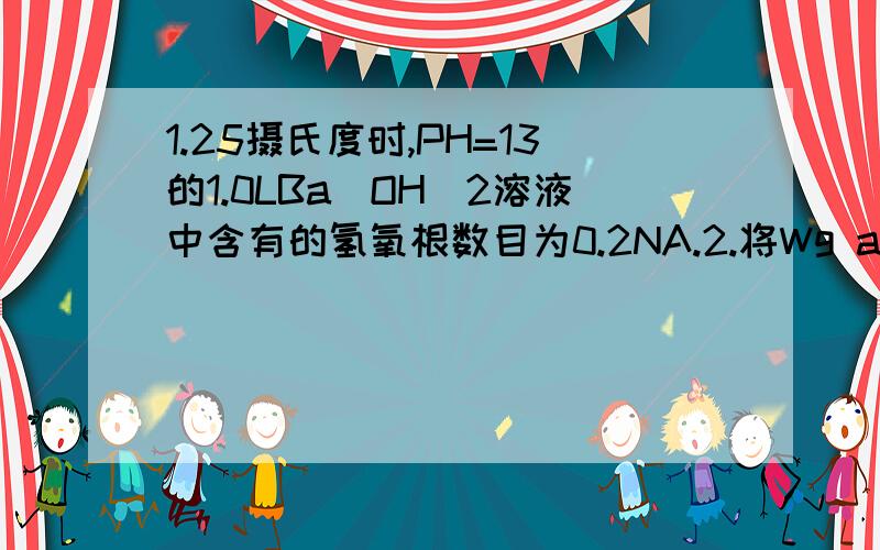 1.25摄氏度时,PH=13的1.0LBa（OH）2溶液中含有的氢氧根数目为0.2NA.2.将Wg a%Nacl溶液蒸发掉W/2g水,得到4a%Nacl溶液.