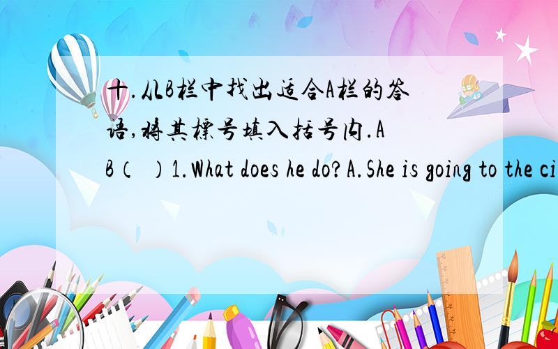 十.从B栏中找出适合A栏的答语,将其标号填入括号内.A B（ ）1.What does he do?A.She is going to the cinema.（ ）2.What does she do?B.He is old and fat.（ ）3.What is it like?C.She is a dentist.（ ）4.What is he like?D.He is a