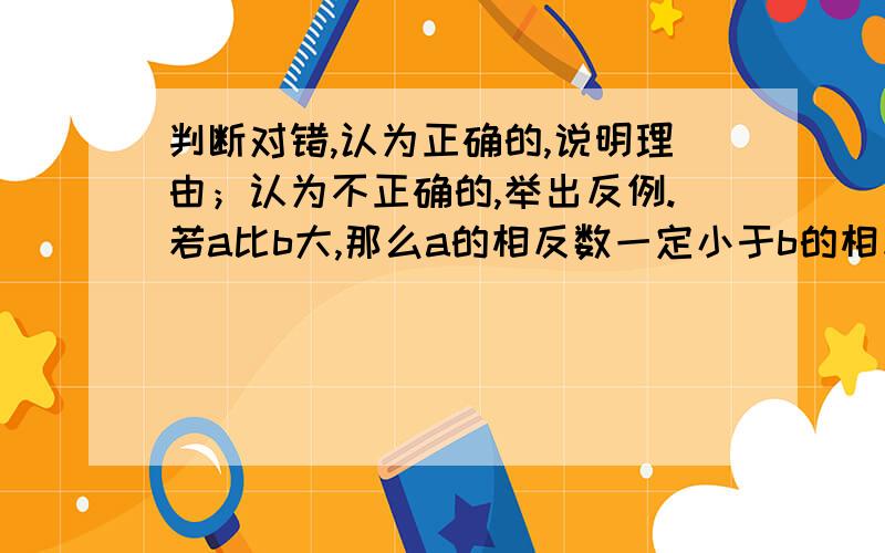 判断对错,认为正确的,说明理由；认为不正确的,举出反例.若a比b大,那么a的相反数一定小于b的相反数