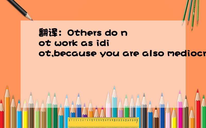 翻译：Others do not work as idiot,because you are also mediocre