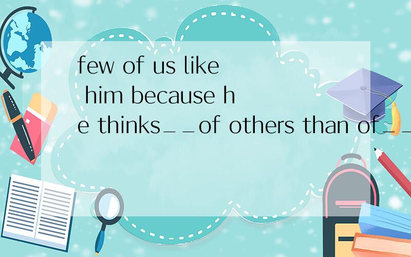 few of us like him because he thinks__of others than of__.A.much/himself B.much more/him C.much/le1、few of us like him because he thinks__of others than of__.A.much/himself B.much more/him C.much less/himself D.a little/his