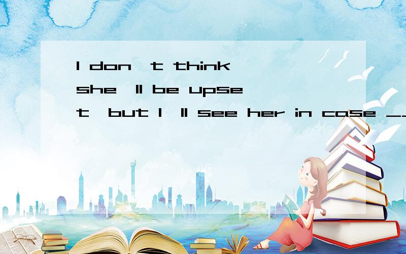 I don't think she'll be upset,but I'll see her in case _____.I don't think she'll be upset ,but I'll see her in case_____.A.she'll B.she is C.she does D.she would