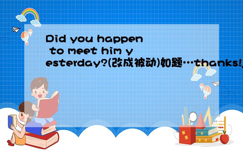 Did you happen to meet him yesterday?(改成被动)如题…thanks!____ ____ ____ ____ ____ ____ by you yesterday?呵呵，按照空填。