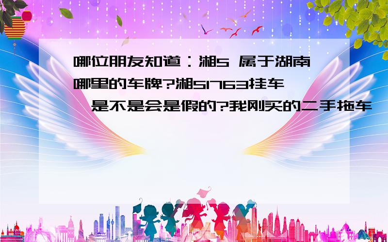 哪位朋友知道：湘S 属于湖南哪里的车牌?湘S1763挂车,是不是会是假的?我刚买的二手拖车,车头是广西的牌号,车厢是这个号码.知道的朋友帮帮忙,