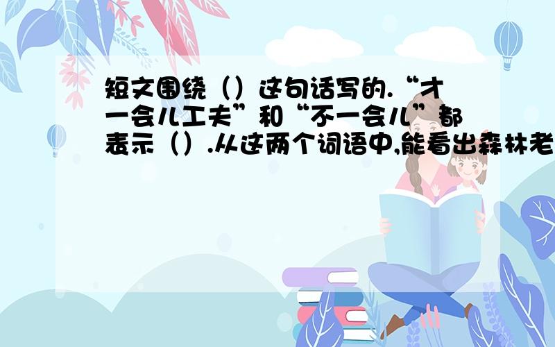 短文围绕（）这句话写的.“才一会儿工夫”和“不一会儿”都表示（）.从这两个词语中,能看出森林老人（森林里经常活动着一些有经验、有办法的人.他们能够（ 辨）别各种树木的特性.什