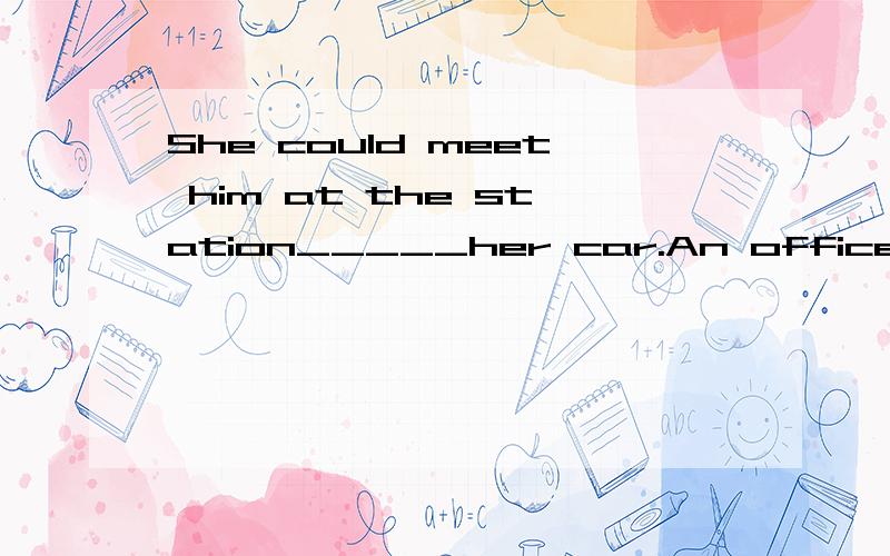 She could meet him at the station_____her car.An officer was at a railway station.On his way home,he wanted to telephone his mother to tell her the time of his train,so that she could meet him at the station ______her car.He looked in all his pockets