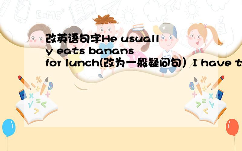 改英语句字He usually eats banans for lunch(改为一般疑问句）I have three classes am(改为同意句)she gets home at 7:00(改为否定句）