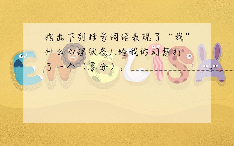 指出下列括号词语表现了“我”什么心理状态1.给我的幻想打了一个（零分）：_______________________________.2.山那边的山啊,（铁青着脸）：_______________________________.