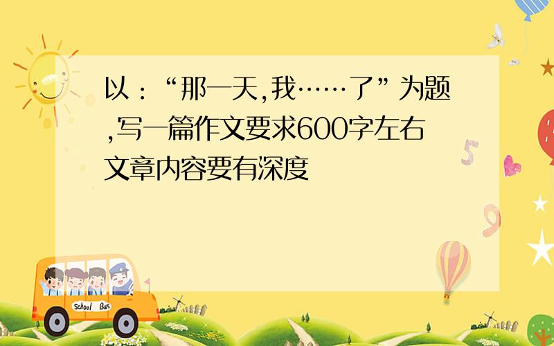 以：“那一天,我……了”为题,写一篇作文要求600字左右文章内容要有深度