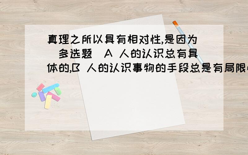 真理之所以具有相对性,是因为（多选题）A 人的认识总有具体的,B 人的认识事物的手段总是有局限性的C 认识总是受认识主体的状况制约的D 客观的事物总是不断变化的E 实践活动总是变动不