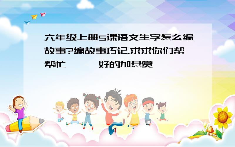 六年级上册5课语文生字怎么编故事?编故事巧记.求求你们帮帮忙、、、好的加悬赏、、、