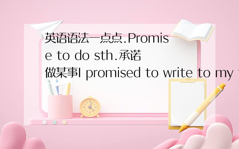 英语语法一点点.Promise to do sth.承诺做某事I promised to write to my friend.我答应写信给我的朋友.promise的其他常用结构如下:(1).promise sb.sth.许诺某人某事My father promised me a gift for my birthday.(2).Promise sb