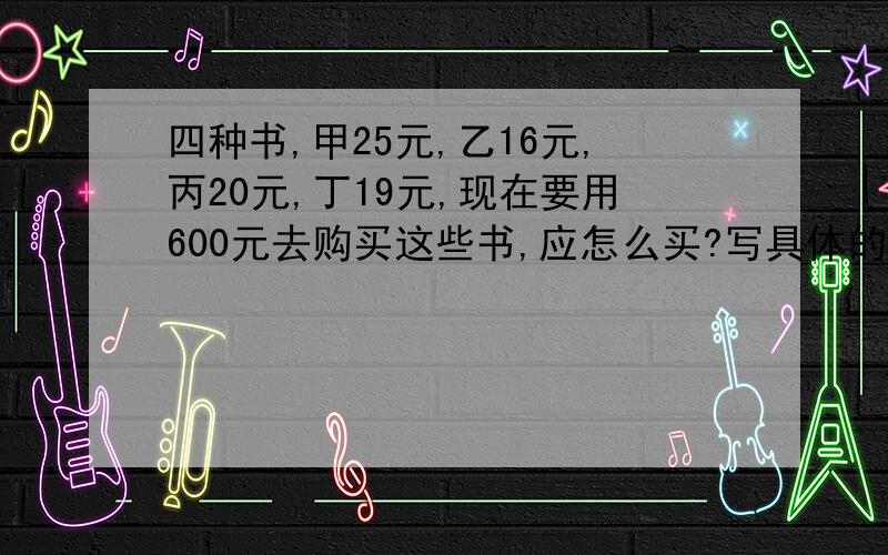 四种书,甲25元,乙16元,丙20元,丁19元,现在要用600元去购买这些书,应怎么买?写具体的过程,应该是每样书都尽可能多