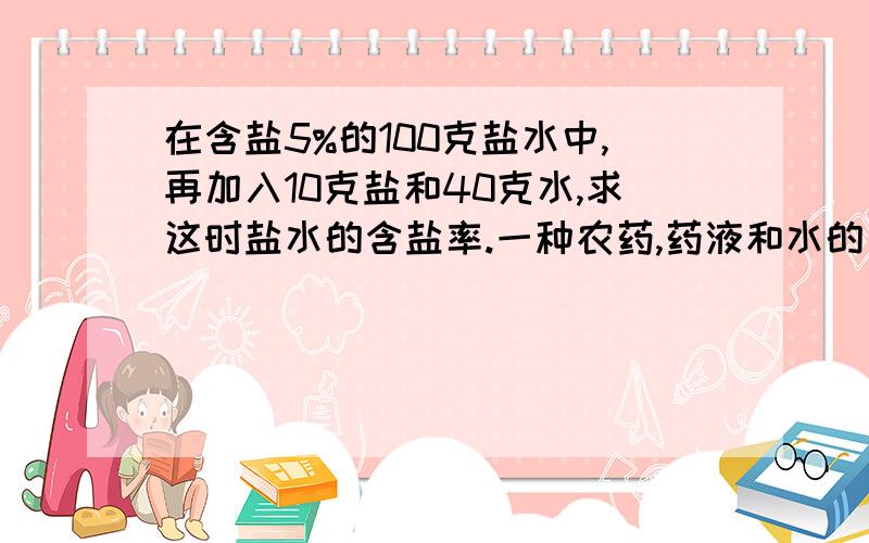 在含盐5%的100克盐水中,再加入10克盐和40克水,求这时盐水的含盐率.一种农药,药液和水的比是1：50.7550千克农药中药液和水各多少千克?一种农药,药和水的比是1：200,现在药有3千克,可以配成药