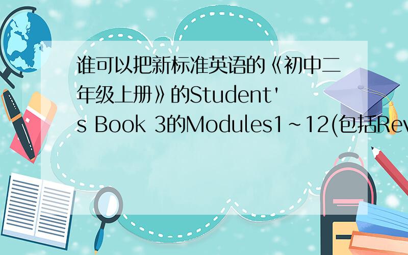 谁可以把新标准英语的《初中二年级上册》的Student's Book 3的Modules1~12(包括Revision A、B） 的单词给我!如果对的追加100分!不是人教的 是外研社的