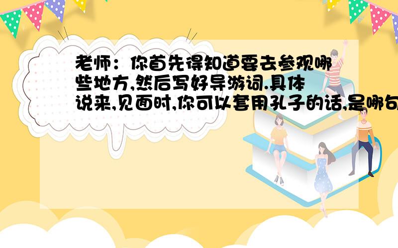 老师：你首先得知道要去参观哪些地方,然后写好导游词.具体说来,见面时,你可以套用孔子的话,是哪句?