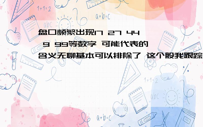 盘口频繁出现17 27 44 9 99等数字 可能代表的含义无聊基本可以排除了 这个股我跟踪很久了 经常出现同样的操作手法