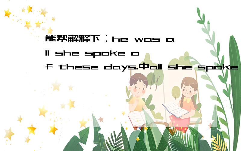 能帮解释下：he was all she spoke of these days.中all she spoke of是什么用法吗?