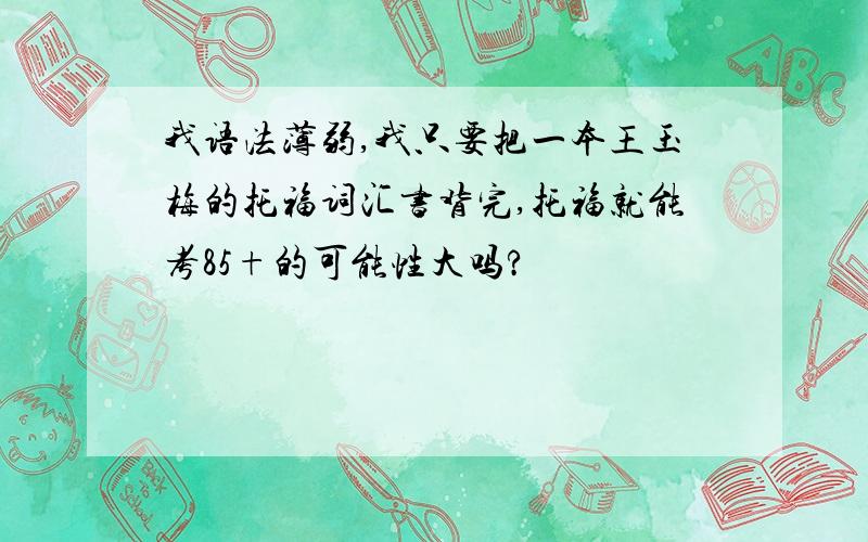 我语法薄弱,我只要把一本王玉梅的托福词汇书背完,托福就能考85+的可能性大吗?