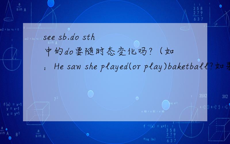 see sb.do sth 中的do要随时态变化吗?（如：He saw she played(or play)baketball?如果是一般现在时且主语为第三人称单数,do需要变化吗?如：He see she play(or plays?)basketball?