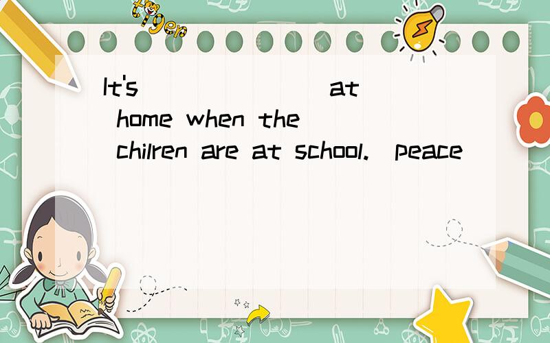 It's _______at home when the chilren are at school.(peace)