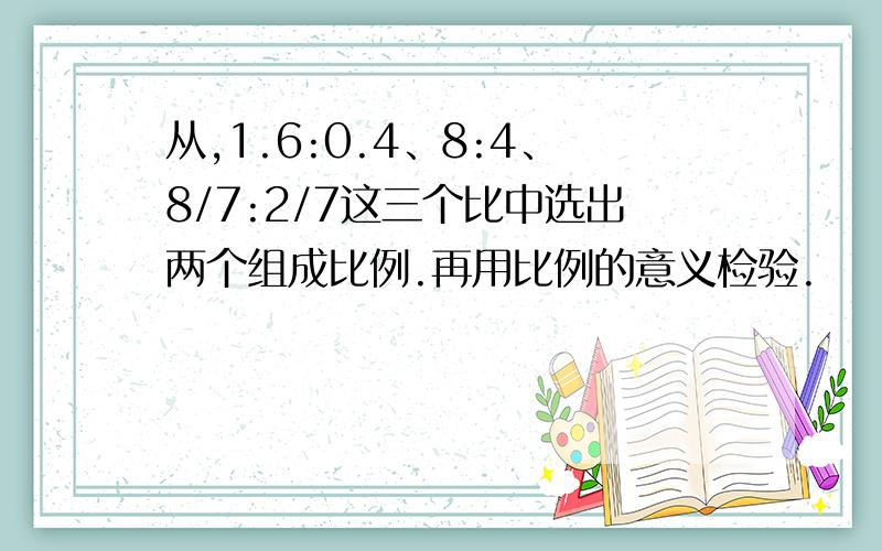 从,1.6:0.4、8:4、8/7:2/7这三个比中选出两个组成比例.再用比例的意义检验.