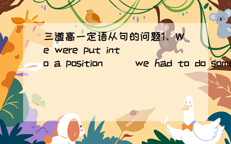 三道高一定语从句的问题1、We were put into a position __ we had to do something __ we were actually unwilling to do A、when;which B、in which ;that C、where；which D、that;that2、This is the room ___ I visit last week A、what B、wh