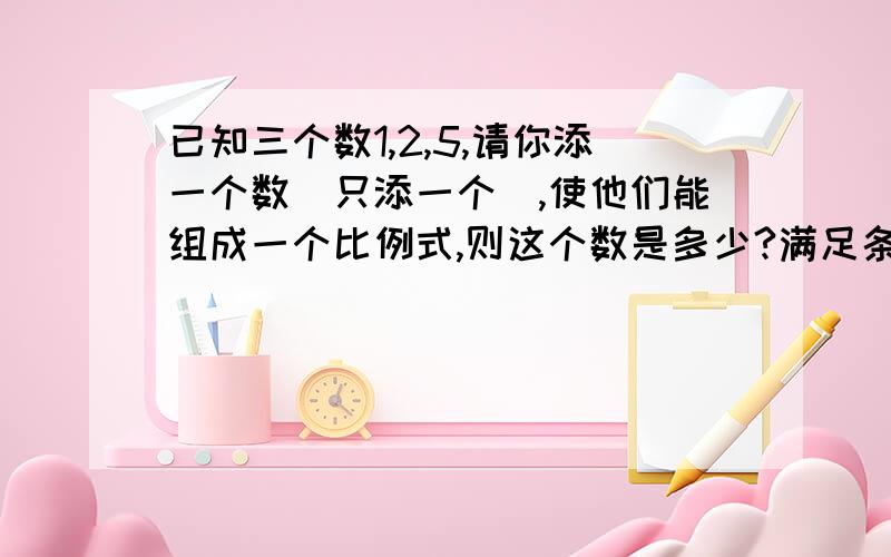 已知三个数1,2,5,请你添一个数（只添一个）,使他们能组成一个比例式,则这个数是多少?满足条件的数一满足条件的数一共有几个？