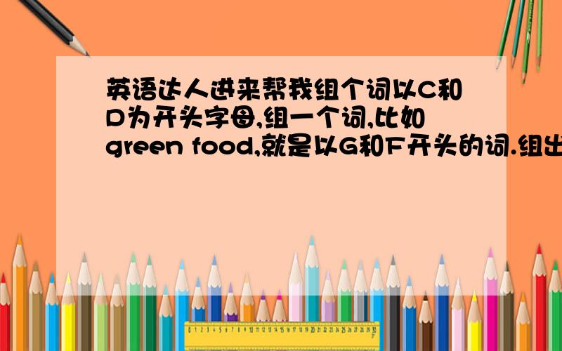 英语达人进来帮我组个词以C和D为开头字母,组一个词,比如green food,就是以G和F开头的词.组出来的词要名词,不要动词,能组出来的都给我列出来吧,我留个Q,954640039,能和我交流下就最好了,顺带写