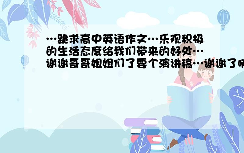 …跪求高中英语作文…乐观积极的生活态度给我们带来的好处…谢谢哥哥姐姐们了要个演讲稿…谢谢了啊