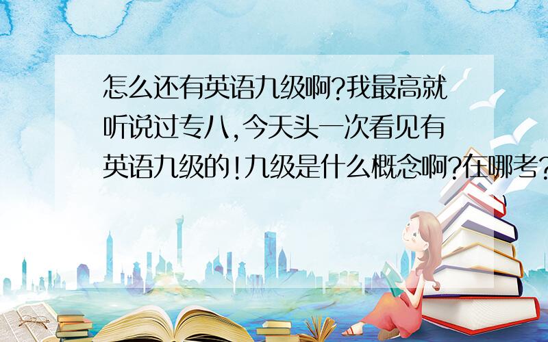 怎么还有英语九级啊?我最高就听说过专八,今天头一次看见有英语九级的!九级是什么概念啊?在哪考?