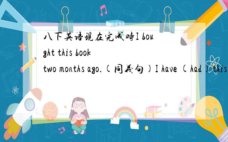 八下英语现在完成时I bought this book two months ago.(同义句)I have (had)this book (for)two mouths/()two months ago.It () two months () i () this book