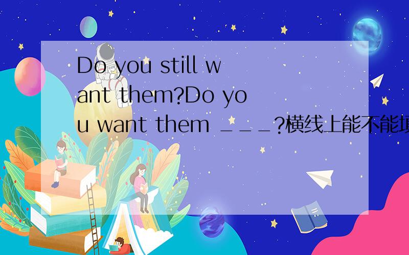 Do you still want them?Do you want them ___?横线上能不能填now?为什么?如果不能,应填什么?