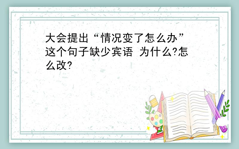 大会提出“情况变了怎么办” 这个句子缺少宾语 为什么?怎么改?