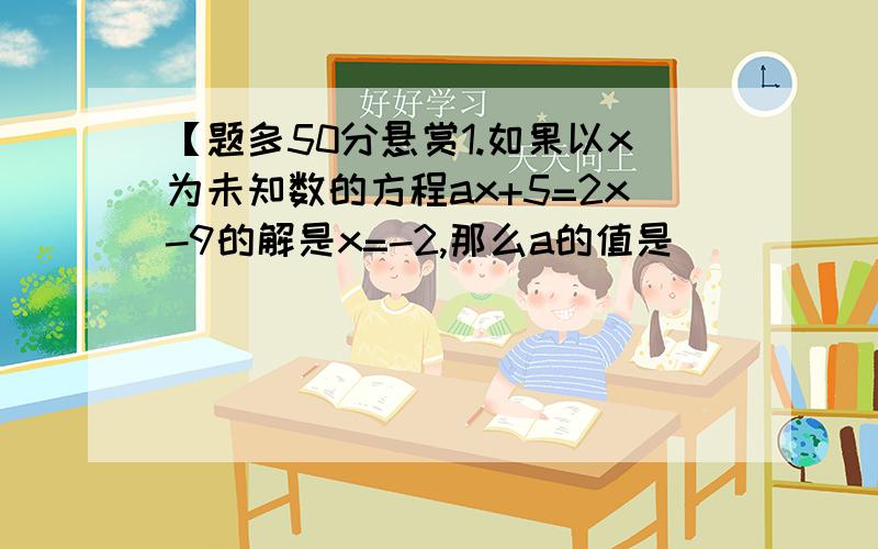 【题多50分悬赏1.如果以x为未知数的方程ax+5=2x-9的解是x=-2,那么a的值是________2.已知代数式4x+1与代数式5-2x的值是互为相反数,那么x的值是_______3.小刚的爸爸今年37岁,毕小刚今年年龄的3倍小2岁,