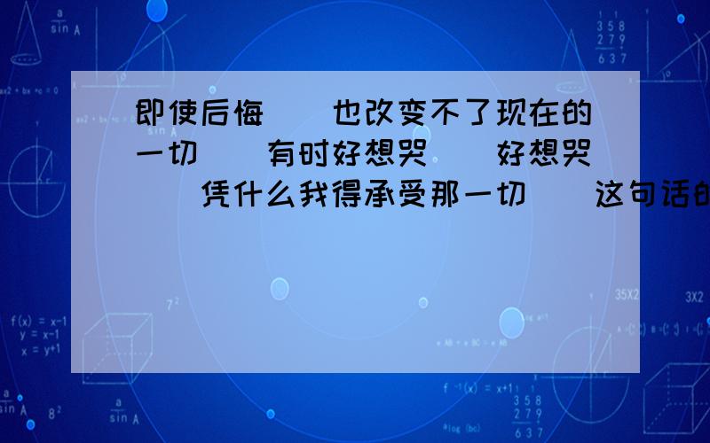 即使后悔``也改变不了现在的一切``有时好想哭``好想哭``凭什么我得承受那一切``这句话的英语怎么说